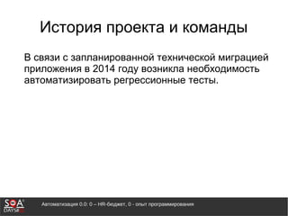 Автоматизация 0.0: 0 – HR-бюджет, 0 - опыт программирования
История проекта и команды
В связи с запланированной технической миграцией
приложения в 2014 году возникла необходимость
автоматизировать регрессионные тесты.
 
