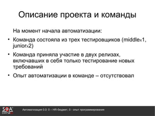 Автоматизация 0.0: 0 – HR-бюджет, 0 - опыт программирования
Описание проекта и команды
На момент начала автоматизации:
• Команда состояла из трех тестировщиков (middleX1,
juniorX2)
• Команда приняла участие в двух релизах,
включавших в себя только тестирование новых
требований
• Опыт автоматизации в команде – отсутствовал
 