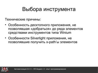 Автоматизация 0.0: 0 – HR-бюджет, 0 - опыт программирования
Выбора инструмента
Технические причины:
• Особенность десктопного приложения, не
позволявшая «добраться» до ряда элементов
средствами инструментов типа Winium
• Особенности Silverlight приложения, не
позволявшие получить x-path’ы элементов
 