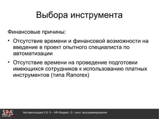 Автоматизация 0.0: 0 – HR-бюджет, 0 - опыт программирования
Выбора инструмента
Финансовые причины:
• Отсутствие времени и финансовой возможности на
введение в проект опытного специалиста по
автоматизации
• Отсутствие времени на проведение подготовки
имеющихся сотрудников к использованию платных
инструментов (типа Ranorex)
 