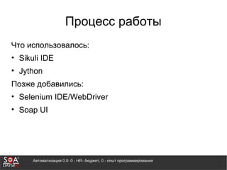 Автоматизация 0.0: 0 - HR- бюджет, 0 - опыт программирования
Процесс работы
Что использовалось:
• Sikuli IDE
• Jython
Позже добавились:
• Selenium IDE/WebDriver
• Soap UI
 
