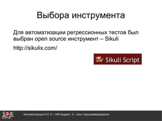 Автоматизация 0.0: 0 – HR-бюджет, 0 - опыт программирования
Выбора инструмента
Для автоматизации регрессионных тестов был
выбран open source инструмент – Sikuli
http://sikulix.com/
 