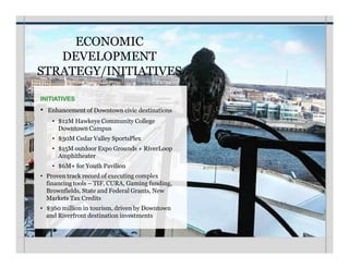ECONOMIC
DEVELOPMENT
STRATEGY/INITIATIVES
INITIATIVES
• Enhancement of Downtown civic destinations
• $12M Hawkeye Community College
Downtown Campus
• $30M Cedar Valley SportsPlex
• $15M outdoor Expo Grounds + RiverLoop
Amphitheater
• $6M+ for Youth Pavilion
• Proven track record of executing complex
financing tools – TIF, CURA, Gaming funding,
Brownfields, State and Federal Grants, New
Markets Tax Credits
• $360 million in tourism, driven by Downtown
and Riverfront destination investments
 