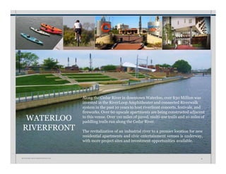 WATERLOO
RIVERFRONT
Along the Cedar River in downtown Waterloo, over $30 Million was
invested in the RiverLoop Amphitheater and connected Riverwalk
system in the past 10 years to host riverfront concerts, festivals, and
fireworks. Over 60 upscale apartments are being constructed adjacent
to this venue. Over 110 miles of paved, multi-use trails and 10 miles of
paddling trails run along the Cedar River.
The revitalization of an industrial river to a premier location for new
residential apartments and civic entertainment venues is underway,
with more project sites and investment opportunities available.
W A T E R L O O • I N V E S T M E N T P R O S P E C T U S 18
 