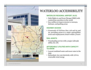 WATERLOO ACCESSIBILITY
WATERLOO REGIONAL AIRPORT (ALO)
• Daily flights to and from Chicago (ORD) with
connections anywhere in the world
• $3.5 million in improvements to runways,
taxiways, and parking areas
HIGHWAY ACCESS
• Crossroads of US/Iowa Hwy 218 and 63 and
20, providing access to 5 major metropolitan
areas and employment centers within 5 hours
RAIL ASSETS
• Transloading service with 3 major railroads
(INR, CN, UP)
AFFORDABLE UTILITIES WITH CAPACITY
TO GROW
• Lowest combined water and sewer rates in the
state
• Redundant, low cost electricity with 70% in
renewable wind energy
W A T E R L O O • I N V E S T M E N T P R O S P E C T U S 19
 