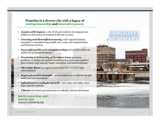 Waterloo is a diverse city with a legacy of
entrepreneurship and innovative power.
• Invests with impact, a city of 68,146 residents leveraging $100
million in downtown investment in the last 10 years.
• Growing and diversified economy, with regional industry
strengths in manufacturing, health care, trade and transportation,
and business services.
• Successful public-private partnerships led to $180 millionin
additional pledged investment.
• Proximity to University of Northern Iowa generates
workforce training and applied manufacturing technology pipeline
that includes high schools, higher education, and local businesses.
• The Cedar River is a regional destination for recreationand
entertainment.
• Regional market strength – proven return on investment on real
estate and new businesses
• Infrastructure ready for growth – low water and utility rates;
high capacity available
• Vibrant new hotel and restaurant in walkable, historic downtown
MAYOR QUENTIN M. HART
(319) 291-4301
mayor@waterloo-ia.org
EXECUTIVE
SUMMARY
W A T E R L O O • I N V E S T M E N T P R O S P E C T U S 2
 