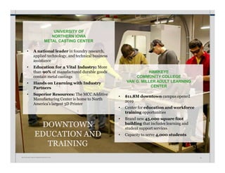 DOWNTOWN
EDUCATION AND
TRAINING
UNIVERSITY OF
NORTHERN IOWA
METAL CASTING CENTER
• A national leader in foundry research,
applied technology, and technical business
assistance
• Education for a Vital Industry: More
than 90% of manufactured durable goods
contain metal castings
• Hands on Learning with Industry
Partners
• Superior Resources: The MCC Additive
Manufacturing Center is home to North
America’s largest 3D Printer
HAWKEYE
COMMUNITY COLLEGE
VAN G. MILLER ADULT LEARNING
CENTER
W A T E R L O O • I N V E S T M E N T P R O S P E C T U S 22
• $11.8M downtown campus opened
2019
• Center for education and workforce
training opportunities
• Brand new 45,000 square foot
building that includes learning and
student support services
• Capacity to serve 4,000 students
 
