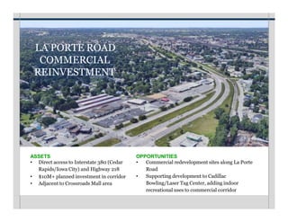 LA PORTE ROAD
COMMERCIAL
REINVESTMENT
OPPORTUNITIES
• Commercial redevelopment sites along La Porte
Road
• Supporting development to Cadillac
Bowling/Laser Tag Center, adding indoor
recreational uses to commercial corridor
ASSETS
• Direct access to Interstate 380 (Cedar
Rapids/Iowa City) and Highway 218
• $10M+ planned investment in corridor
• Adjacent to Crossroads Mall area
 