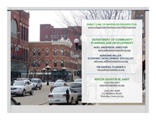 DIRECT LINK TO WATERLOO PROSPECTUS:
www.cityofwaterlooiowa.com/OZprospectus
DEPARTMENT OF COMMUNITY
PLANNING AND DEVELOPMENT
NOEL ANDERSON, DIRECTOR
noel.anderson@waterloo.ia.org
ADRIENNE MILLER,
ECONOMIC DEVELOPMENT SPECIALIST
adrienne.miller@waterloo-ia.org
TIM ANDERA, PLANNER II
tim.andera@waterloo-ia.org
MAYOR QUENTIN M. HART
(319) 291-4301
mayor@waterloo-ia.org
(319) 291-4366
715 Mulberry Street
Waterloo, Iowa 50703
 