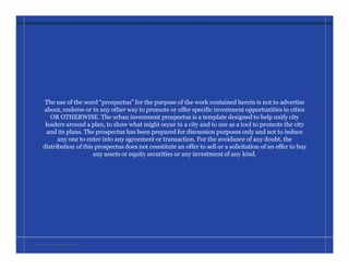 The use of the word “prospectus” for the purpose of the work contained herein is not to advertise
about, endorse or in any other way to promote or offer specific investment opportunities in cities
OR OTHERWISE. The urban investment prospectus is a template designed to help unify city
leaders around a plan, to show what might occur in a city and to use as a tool to promote the city
and its plans. The prospectus has been prepared for discussion purposes only and not to induce
any one to enter into any agreement or transaction. For the avoidance of any doubt, the
distribution of this prospectus does not constitute an offer to sell or a solicitation of an offer to buy
any assets or equity securities or any investment of any kind.
W A T E R L O O • I N V E S T M E N T P R O S P E C T U S 36
 