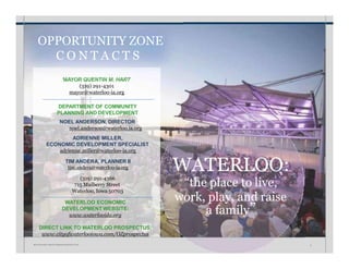 WATERLOO:
“the place to live,
work, play, and raise
a family”
WATERLOO ECONOMIC
DEVELOPMENT WEBSITE:
www.waterlooida.org
DIRECT LINK TO WATERLOO PROSPECTUS:
www.cityofwaterlooiowa.com/OZprospectus
MAYOR QUENTIN M. HART
(319) 291-4301
mayor@waterloo-ia.org
(319) 291-4366
715 Mulberry Street
Waterloo, Iowa 50703
DEPARTMENT OF COMMUNITY
PLANNING AND DEVELOPMENT
NOEL ANDERSON, DIRECTOR
noel.anderson@waterloo.ia.org
ADRIENNE MILLER,
ECONOMIC DEVELOPMENT SPECIALIST
adrienne.miller@waterloo-ia.org
TIM ANDERA, PLANNER II
tim.andera@waterloo-ia.org
OPPORTUNITY ZONE
C O N T A C T S
W A T E R L O O • I N V E S T M E N T P R O S P E C T U S 6
 