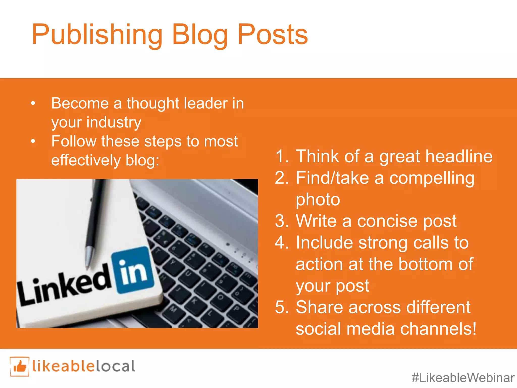 #LikeableWebinar
Publishing Blog Posts
1. Think of a great headline
2. Find/take a compelling
photo
3. Write a concise post
4. Include strong calls to
action at the bottom of
your post
5. Share across different
social media channels!
• Become a thought leader in
your industry
• Follow these steps to most
effectively blog:
 