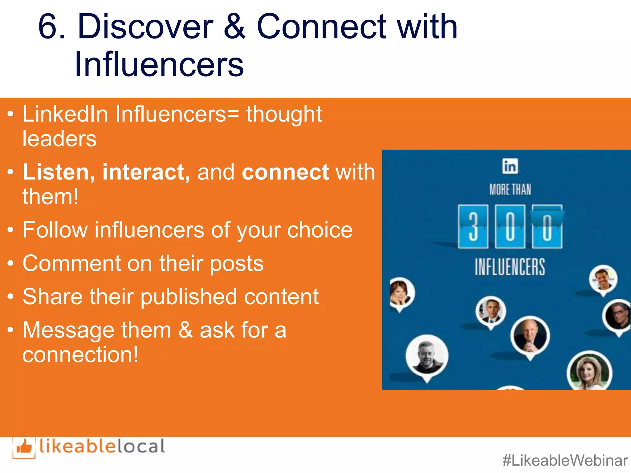 #LikeableWebinar
6. Discover & Connect with
Influencers
• LinkedIn Influencers= thought
leaders
• Listen, interact, and connect with
them!
• Follow influencers of your choice
• Comment on their posts
• Share their published content
• Message them & ask for a
connection!
 