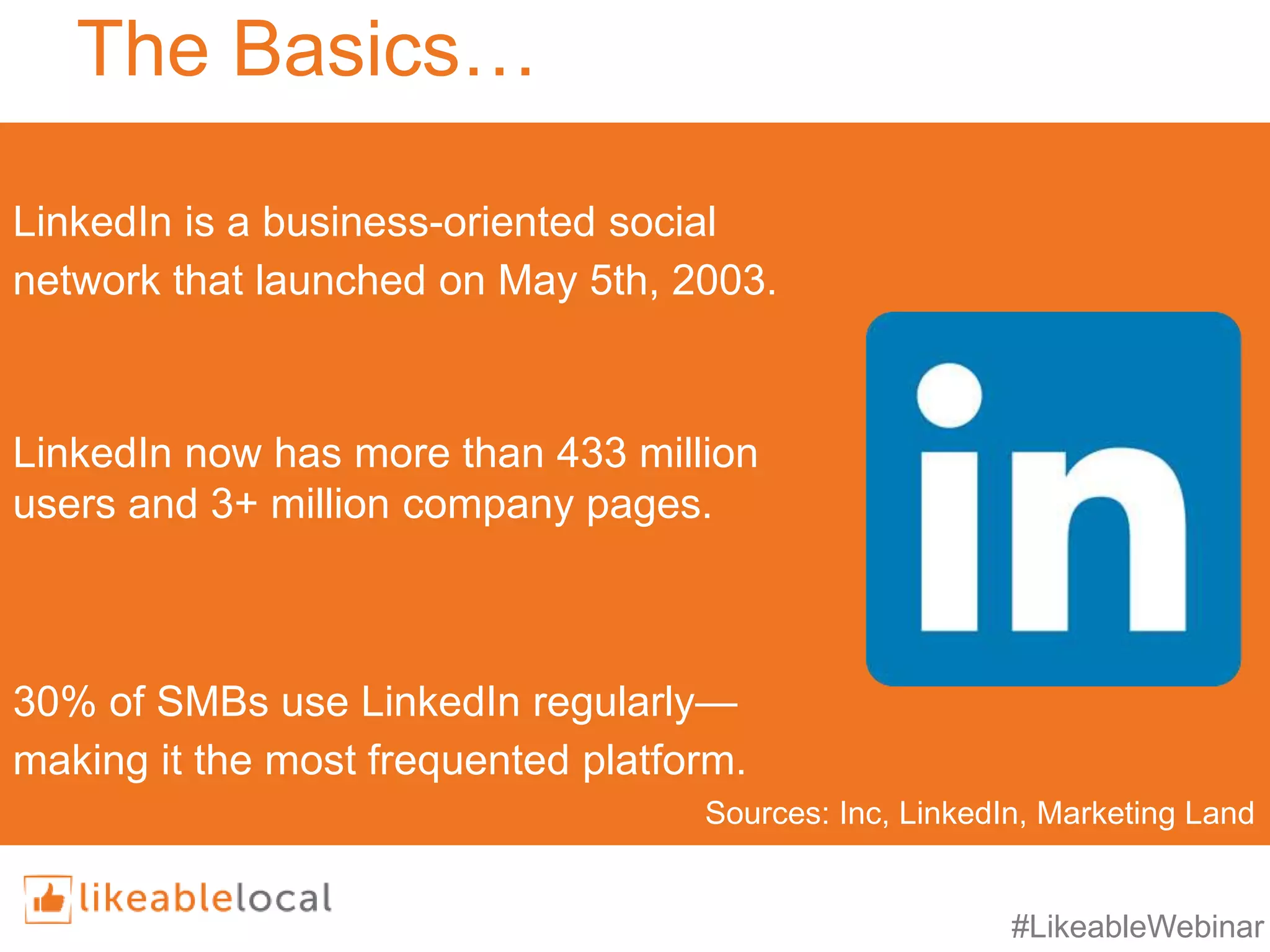 #LikeableWebinar
The Basics…
LinkedIn is a business-oriented social
network that launched on May 5th, 2003.
LinkedIn now has more than 433 million
users and 3+ million company pages.
30% of SMBs use LinkedIn regularly—
making it the most frequented platform.
Sources: Inc, LinkedIn, Marketing Land
 