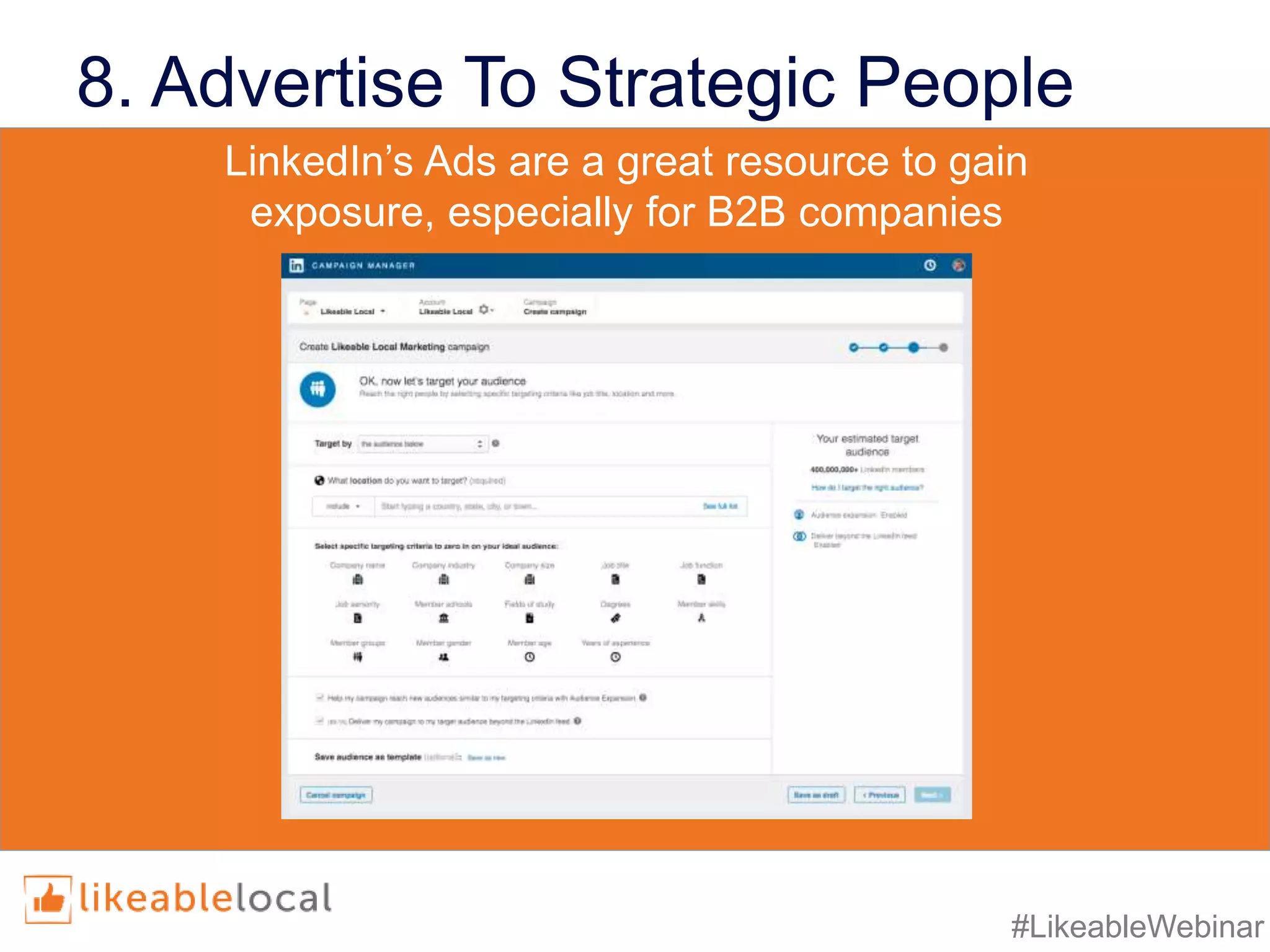 #LikeableWebinar
8. Advertise To Strategic People
• LinkedIn’s targeting properties include:
• industry,
• job title,
• seniority,
• age,
• gender,
• location,
• skills, and
• group affiliation
• LinkedIn’s targeting properties include:
• industry,
• job title,
• seniority,
• age,
• gender,
• location,
• skills, and
• group affiliation
LinkedIn’s Ads are a great resource to gain
exposure, especially for B2B companies
 