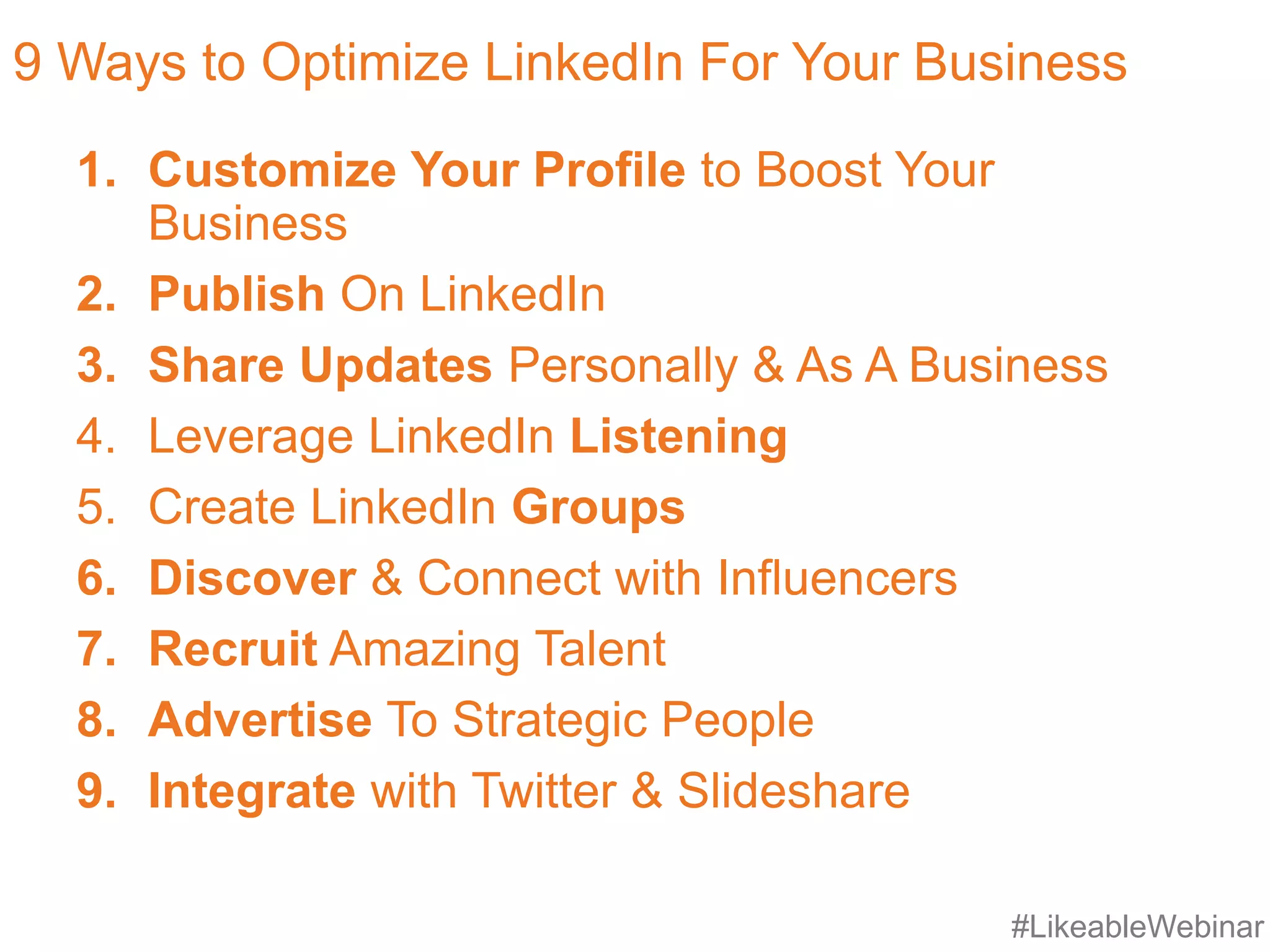 #LikeableWebinar
9 Ways to Optimize LinkedIn For Your Business
1. Customize Your Profile to Boost Your
Business
2. Publish On LinkedIn
3. Share Updates Personally & As A Business
4. Leverage LinkedIn Listening
5. Create LinkedIn Groups
6. Discover & Connect with Influencers
7. Recruit Amazing Talent
8. Advertise To Strategic People
9. Integrate with Twitter & Slideshare
 