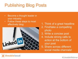 #LikeableWebinar
Publishing Blog Posts
1. Think of a great headline
2. Find/take a compelling
photo
3. Write a concise post
4. Include strong calls to
action at the bottom of
your post
5. Share across different
social media channels!
• Become a thought leader in
your industry
• Follow these steps to most
effectively blog:
 