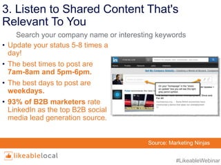 #LikeableWebinar
3. Listen to Shared Content That's
Relevant To You
• Update your status 5-8 times a
day!
• The best times to post are
7am-8am and 5pm-6pm.
• The best days to post are
weekdays.
• 93% of B2B marketers rate
LinkedIn as the top B2B social
media lead generation source.
Source: Marketing Ninjas
Search your company name or interesting keywords
 