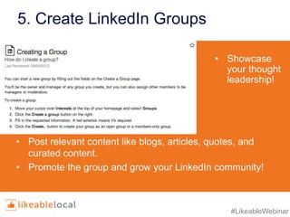 #LikeableWebinar
5. Create LinkedIn Groups
• Showcase
your thought
leadership!
• Post relevant content like blogs, articles, quotes, and
curated content.
• Promote the group and grow your LinkedIn community!
 