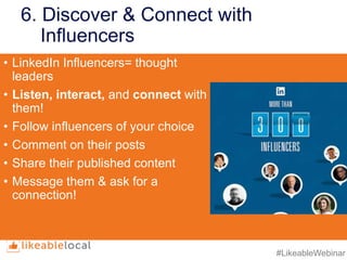 #LikeableWebinar
6. Discover & Connect with
Influencers
• LinkedIn Influencers= thought
leaders
• Listen, interact, and connect with
them!
• Follow influencers of your choice
• Comment on their posts
• Share their published content
• Message them & ask for a
connection!
 