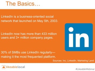 #LikeableWebinar
The Basics…
LinkedIn is a business-oriented social
network that launched on May 5th, 2003.
LinkedIn now has more than 433 million
users and 3+ million company pages.
30% of SMBs use LinkedIn regularly—
making it the most frequented platform.
Sources: Inc, LinkedIn, Marketing Land
 