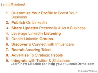 #LikeableWebinar
Let’s Review!
1. Customize Your Profile to Boost Your
Business
2. Publish On LinkedIn
3. Share Updates Personally & As A Business
4. Leverage LinkedIn Listening
5. Create LinkedIn Groups
6. Discover & Connect with Influencers
7. Recruit Amazing Talent
8. Advertise To Strategic People
9. Integrate with Twitter & Slideshare
Learn how Likeable can help you at LikealeDemo.com
 