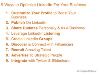 #LikeableWebinar
9 Ways to Optimize LinkedIn For Your Business
1. Customize Your Profile to Boost Your
Business
2. Publish On LinkedIn
3. Share Updates Personally & As A Business
4. Leverage LinkedIn Listening
5. Create LinkedIn Groups
6. Discover & Connect with Influencers
7. Recruit Amazing Talent
8. Advertise To Strategic People
9. Integrate with Twitter & Slideshare
 