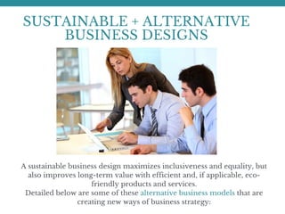 SUSTAINABLE + ALTERNATIVE
BUSINESS DESIGNS
A sustainable business design maximizes inclusiveness and equality, but
also improves long-term value with efficient and, if applicable, eco-
friendly products and services.
Detailed below are some of these alternative business models that are
creating new ways of business strategy:
 