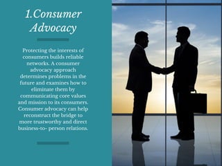 1.Consumer
Advocacy
Protecting the interests of
consumers builds reliable
networks. A consumer
advocacy approach
determines problems in the
future and examines how to
eliminate them by
communicating core values
and mission to its consumers.
Consumer advocacy can help
reconstruct the bridge to
more trustworthy and direct
business-to- person relations.
 