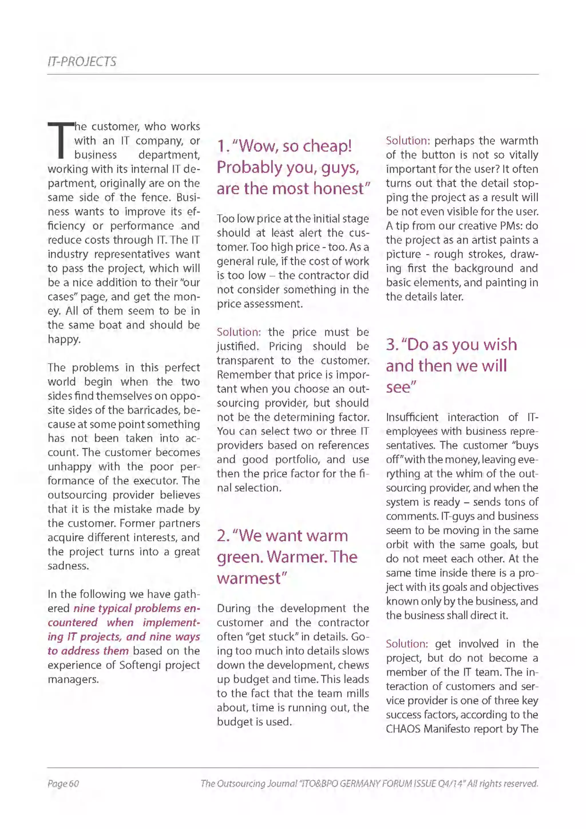 Page 60 The Outsourcing Journal “ITO&BPO GERMANY FORUM ISSUE Q4/14” All rights reserved.
IT-PROJECTS
T
he customer, who works
with an IT company, or
business department,
working with its internal IT de-
partment, originally are on the
same side of the fence. Busi-
ness wants to improve its ef-
ficiency or performance and
reduce costs through IT. The IT
industry representatives want
to pass the project, which will
be a nice addition to their “our
cases” page, and get the mon-
ey. All of them seem to be in
the same boat and should be
happy.
The problems in this perfect
world begin when the two
sides find themselves on oppo-
site sides of the barricades, be-
cause at some point something
has not been taken into ac-
count. The customer becomes
unhappy with the poor per-
formance of the executor. The
outsourcing provider believes
that it is the mistake made by
the customer. Former partners
acquire different interests, and
the project turns into a great
sadness.
In the following we have gath-
ered nine typical problems en-
countered when implement-
ing IT projects, and nine ways
to address them based on the
experience of Softengi project
managers.
1.“Wow, so cheap!
Probably you, guys,
are the most honest”
Too low price at the initial stage
should at least alert the cus-
tomer. Too high price - too. As a
general rule, if the cost of work
is too low – the contractor did
not consider something in the
price assessment.
Solution: the price must be
justified. Pricing should be
transparent to the customer.
Remember that price is impor-
tant when you choose an out-
sourcing provider, but should
not be the determining factor.
You can select two or three IT
providers based on references
and good portfolio, and use
then the price factor for the fi-
nal selection.
2.“We want warm
green. Warmer. The
warmest”
During the development the
customer and the contractor
often “get stuck” in details. Go-
ing too much into details slows
down the development, chews
up budget and time. This leads
to the fact that the team mills
about, time is running out, the
budget is used.
Solution: perhaps the warmth
of the button is not so vitally
important for the user? It often
turns out that the detail stop-
ping the project as a result will
be not even visible for the user.
A tip from our creative PMs: do
the project as an artist paints a
picture - rough strokes, draw-
ing first the background and
basic elements, and painting in
the details later.
3.“Do as you wish
and then we will
see”
Insufficient interaction of IT-
employees with business repre-
sentatives. The customer “buys
off”withthemoney,leavingeve-
rything at the whim of the out-
sourcing provider, and when the
system is ready – sends tons of
comments. IT-guys and business
seem to be moving in the same
orbit with the same goals, but
do not meet each other. At the
same time inside there is a pro-
ject with its goals and objectives
known only by the business, and
the business shall direct it.
Solution: get involved in the
project, but do not become a
member of the IT team. The in-
teraction of customers and ser-
vice provider is one of three key
success factors, according to the
CHAOS Manifesto report by The
 