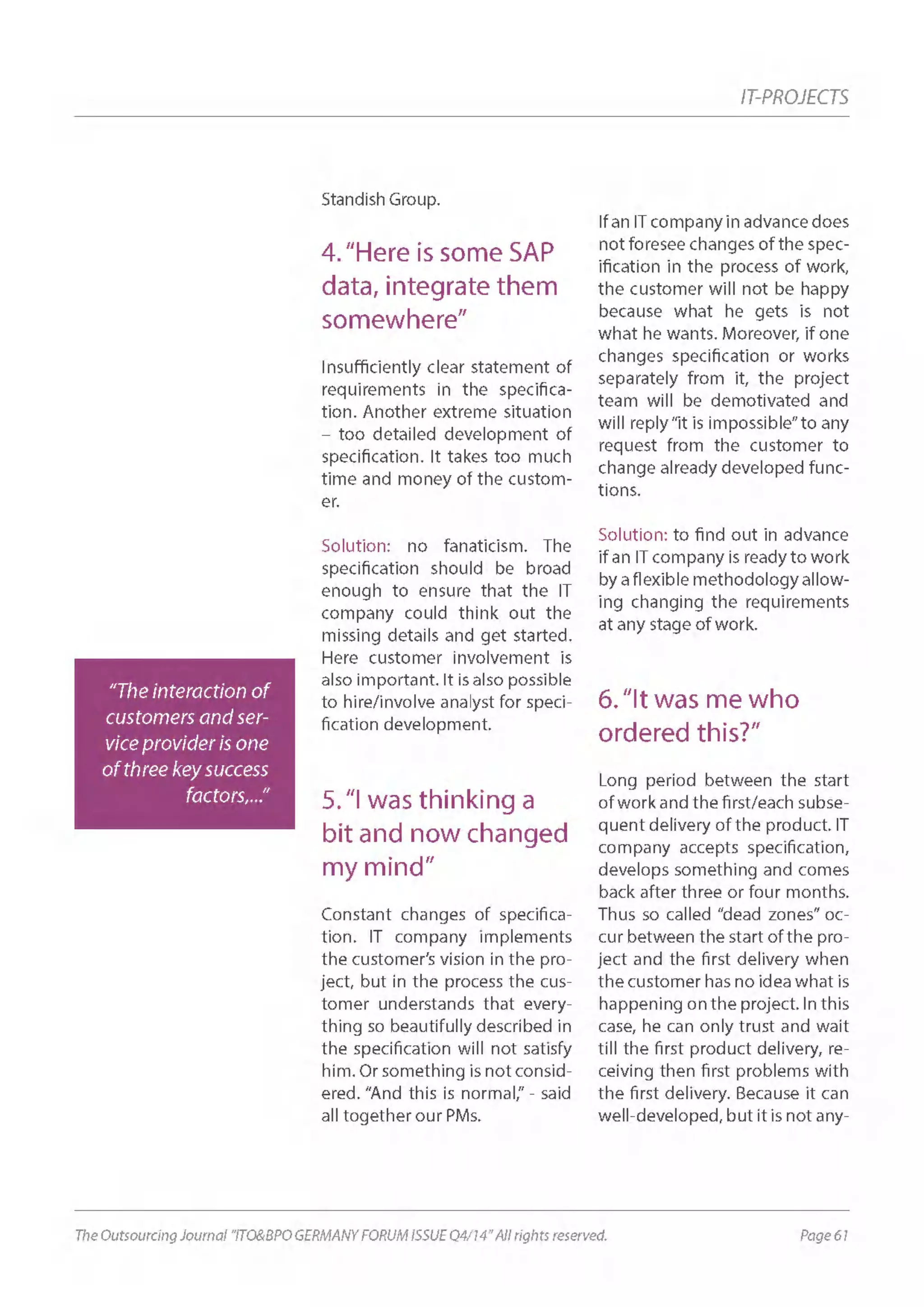 Page 61The Outsourcing Journal “ITO&BPO GERMANY FORUM ISSUE Q4/14” All rights reserved.
IT-PROJECTS
Standish Group.
4.“Here is some SAP
data, integrate them
somewhere”
Insufficiently clear statement of
requirements in the specifica-
tion. Another extreme situation
– too detailed development of
specification. It takes too much
time and money of the custom-
er.
Solution: no fanaticism. The
specification should be broad
enough to ensure that the IT
company could think out the
missing details and get started.
Here customer involvement is
also important. It is also possible
to hire/involve analyst for speci-
fication development.
5.“I was thinking a
bit and now changed
my mind”
Constant changes of specifica-
tion. IT company implements
the customer’s vision in the pro-
ject, but in the process the cus-
tomer understands that every-
thing so beautifully described in
the specification will not satisfy
him. Or something is not consid-
ered. “And this is normal,” - said
all together our PMs.
If an IT company in advance does
not foresee changes of the spec-
ification in the process of work,
the customer will not be happy
because what he gets is not
what he wants. Moreover, if one
changes specification or works
separately from it, the project
team will be demotivated and
will reply“it is impossible”to any
request from the customer to
change already developed func-
tions.
Solution: to find out in advance
if an IT company is ready to work
by a flexible methodology allow-
ing changing the requirements
at any stage of work.
6.“It was me who
ordered this?”
Long period between the start
of work and the first/each subse-
quent delivery of the product. IT
company accepts specification,
develops something and comes
back after three or four months.
Thus so called “dead zones” oc-
cur between the start of the pro-
ject and the first delivery when
the customer has no idea what is
happening on the project. In this
case, he can only trust and wait
till the first product delivery, re-
ceiving then first problems with
the first delivery. Because it can
well-developed, but it is not any-
“The interaction of
customers and ser-
vice provider is one
of three key success
factors,...”
 