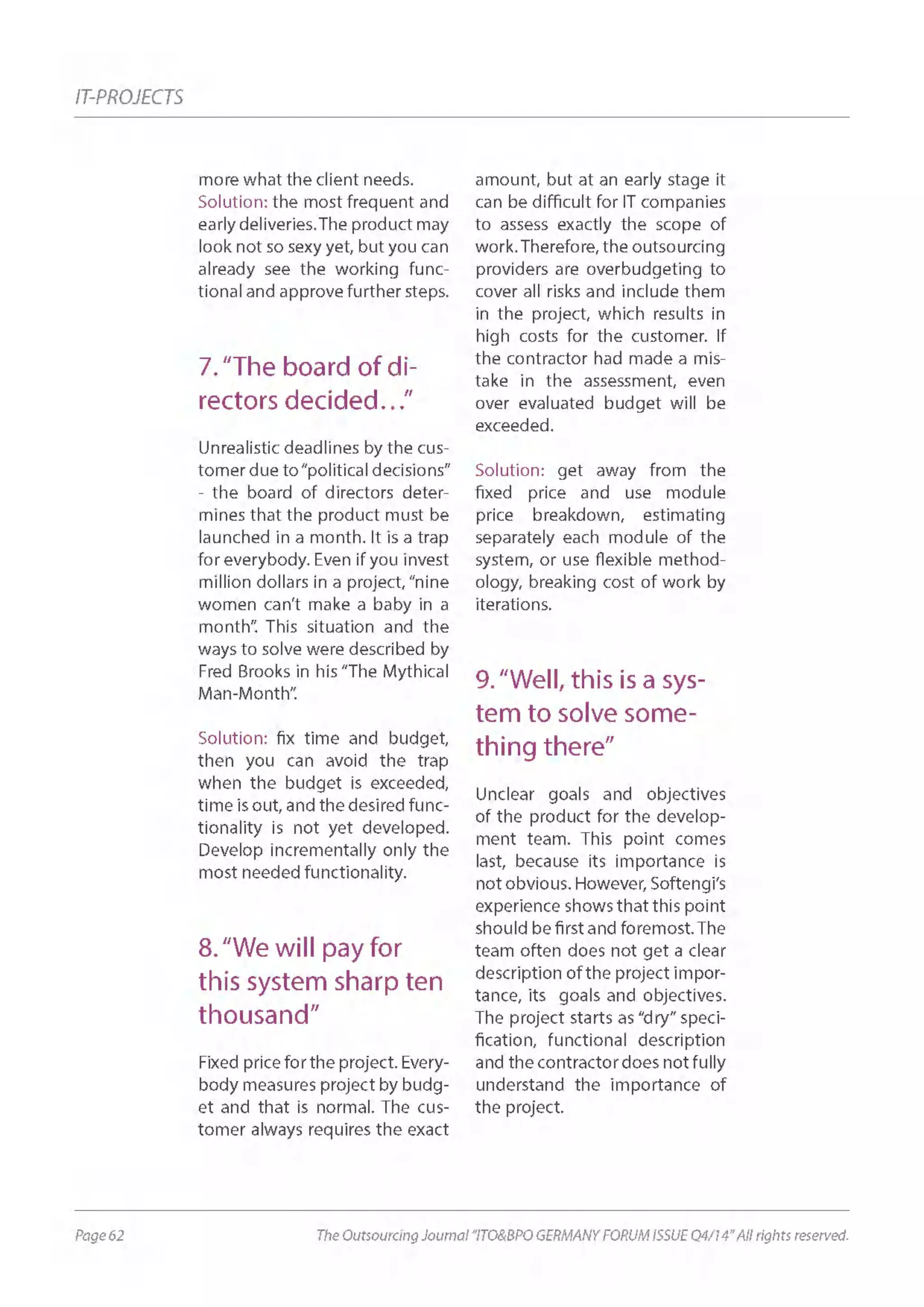 Page 62 The Outsourcing Journal “ITO&BPO GERMANY FORUM ISSUE Q4/14” All rights reserved.
IT-PROJECTS
more what the client needs.
Solution: the most frequent and
early deliveries.The product may
look not so sexy yet, but you can
already see the working func-
tional and approve further steps.
7.“The board of di-
rectors decided…”
Unrealistic deadlines by the cus-
tomer due to“political decisions”
- the board of directors deter-
mines that the product must be
launched in a month. It is a trap
for everybody. Even if you invest
million dollars in a project, “nine
women can’t make a baby in a
month”. This situation and the
ways to solve were described by
Fred Brooks in his “The Mythical
Man-Month”.
Solution: fix time and budget,
then you can avoid the trap
when the budget is exceeded,
time is out, and the desired func-
tionality is not yet developed.
Develop incrementally only the
most needed functionality.
8.“We will pay for
this system sharp ten
thousand”
Fixed price for the project. Every-
body measures project by budg-
et and that is normal. The cus-
tomer always requires the exact
amount, but at an early stage it
can be difficult for IT companies
to assess exactly the scope of
work. Therefore, the outsourcing
providers are overbudgeting to
cover all risks and include them
in the project, which results in
high costs for the customer. If
the contractor had made a mis-
take in the assessment, even
over evaluated budget will be
exceeded.
Solution: get away from the
fixed price and use module
price breakdown, estimating
separately each module of the
system, or use flexible method-
ology, breaking cost of work by
iterations.
9.“Well, this is a sys-
tem to solve some-
thing there”
Unclear goals and objectives
of the product for the develop-
ment team. This point comes
last, because its importance is
not obvious. However, Softengi’s
experience shows that this point
should be first and foremost.The
team often does not get a clear
description of the project impor-
tance, its goals and objectives.
The project starts as “dry” speci-
fication, functional description
and the contractor does not fully
understand the importance of
the project.
 