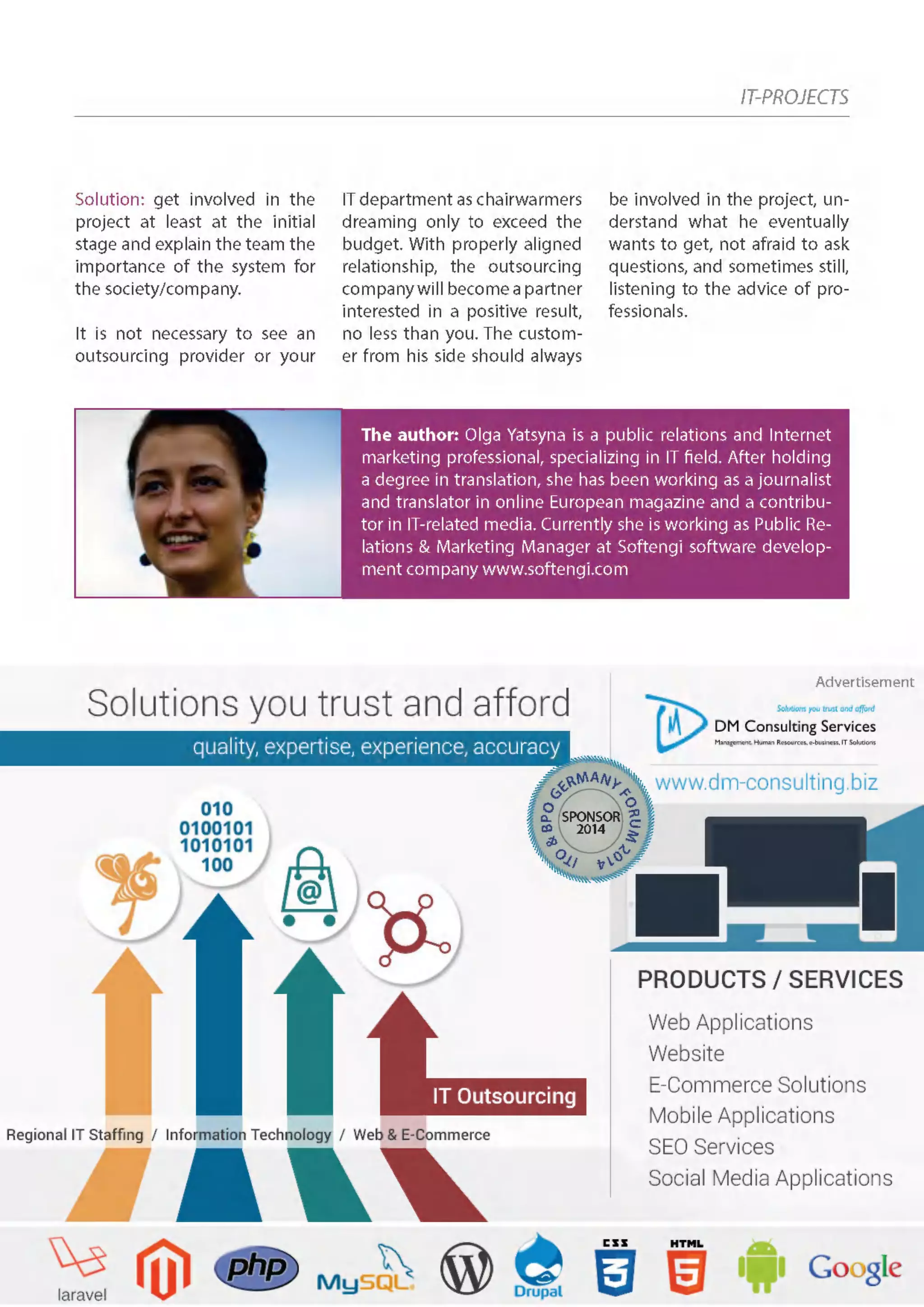 IT-PROJECTS
Solution: get involved in the
project at least at the initial
stage and explain the team the
importance of the system for
the society/company.
It is not necessary to see an
outsourcing provider or your
IT department as chairwarmers
dreaming only to exceed the
budget. With properly aligned
relationship, the outsourcing
companywillbecomeapartner
interested in a positive result,
no less than you. The custom-
er from his side should always
be involved in the project, un-
derstand what he eventually
wants to get, not afraid to ask
questions, and sometimes still,
listening to the advice of pro-
fessionals.
The author: Olga Yatsyna is a public relations and Internet
marketing professional, specializing in IT field. After holding
a degree in translation, she has been working as a journalist
and translator in online European magazine and a contribu-
tor in IT-related media. Currently she is working as Public Re-
lations & Marketing Manager at Softengi software develop-
ment company www.softengi.com
ITO
&BPOG
ERMANY
FORUM2
014
SPONSOR
2014
Advertisement
 