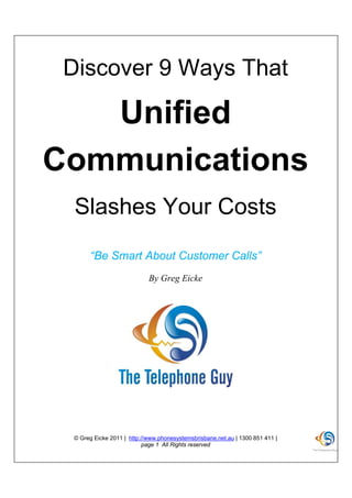 Discover 9 Ways That

   Unified
Communications
  Slashes Your Costs
      “Be Smart About Customer Calls”
                            By Greg Eicke




 © Greg Eicke 2011 | http://www.phonesystemsbrisbane.net.au | 1300 851 411 |
                           page 1 All Rights reserved
 