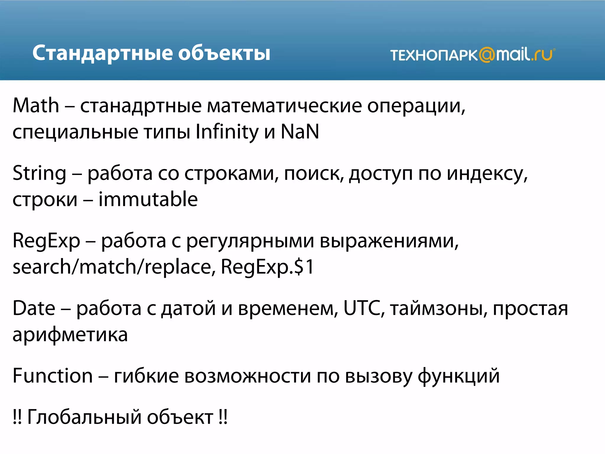 Стандартные объекты
Math – станадртные математические операции,
специальные типы Infinity и NaN
String – работа со строками, поиск, доступ по индексу,
строки – immutable
RegExp – работа с регулярными выражениями,
search/match/replace, RegExp.$1
Date – работа с датой и временем, UTC, таймзоны, простая
арифметика
Function – гибкие возможности по вызову функций
!! Глобальный объект !!
 