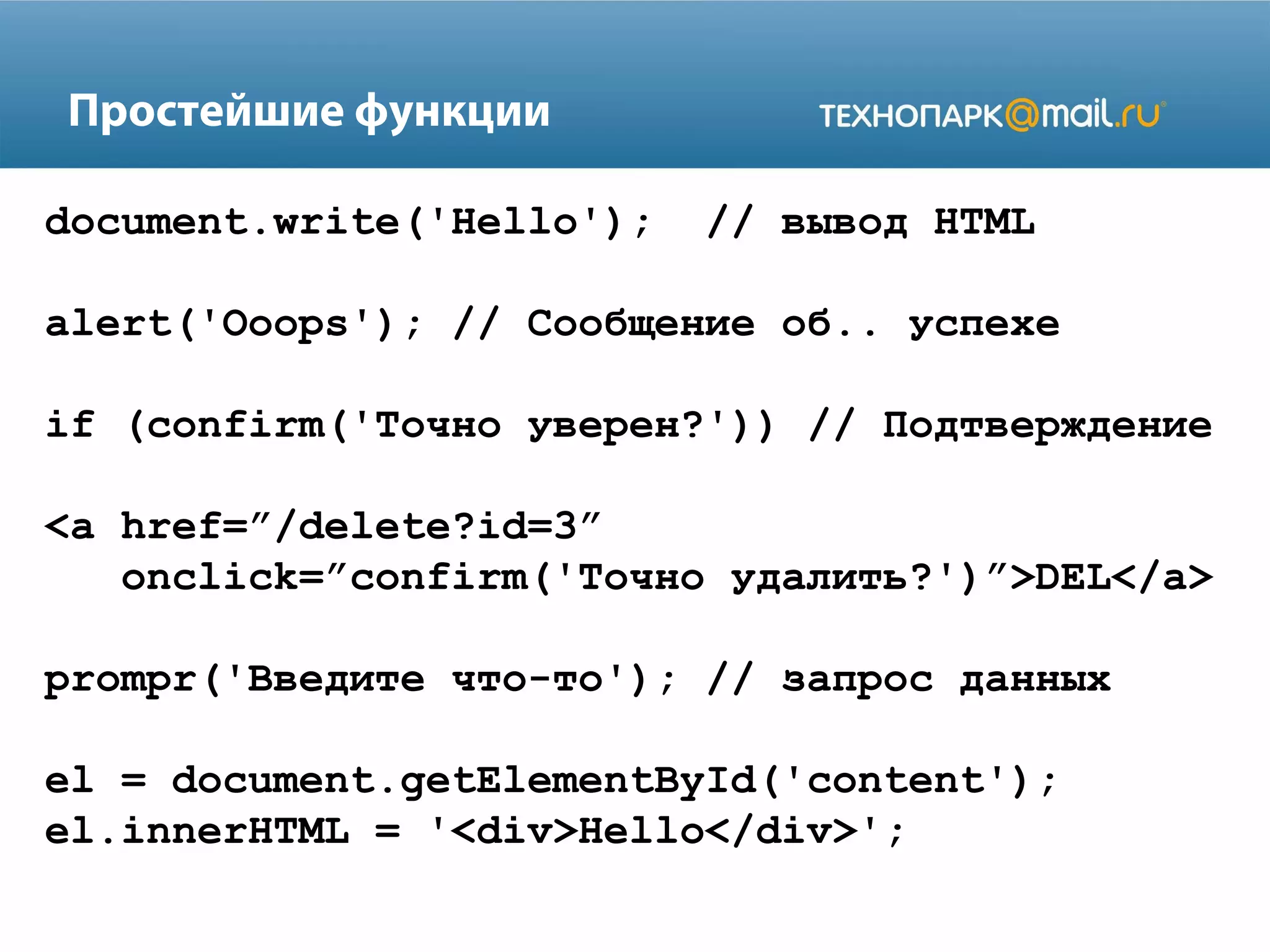 Простейшие функции
document.write('Hello'); // вывод HTML
alert('Ooops'); // Сообщение об.. успехе
if (сonfirm('Точно уверен?')) // Подтверждение
<a href=”/delete?id=3”
onclick=”confirm('Точно удалить?')”>DEL</a>
prompr('Введите что-то'); // запрос данных
el = document.getElementById('content');
el.innerHTML = '<div>Hello</div>';
 