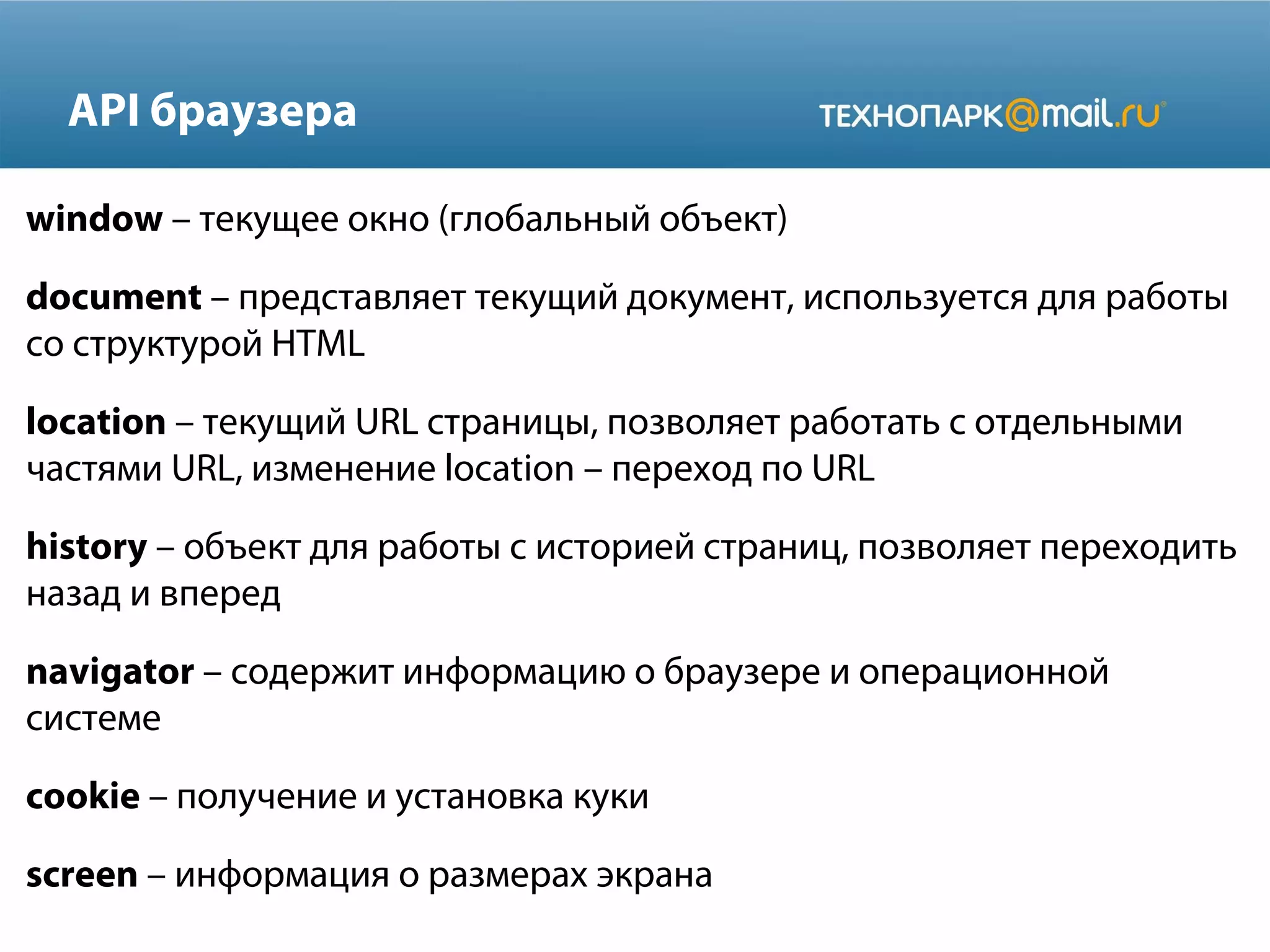 API браузера
window – текущее окно (глобальный объект)
document – представляет текущий документ, используется для работы
со структурой HTML
location – текущий URL страницы, позволяет работать с отдельными
частями URL, изменение location – переход по URL
history – объект для работы с историей страниц, позволяет переходить
назад и вперед
navigator – содержит информацию о браузере и операционной
системе
cookie – получение и установка куки
screen – информация о размерах экрана
 