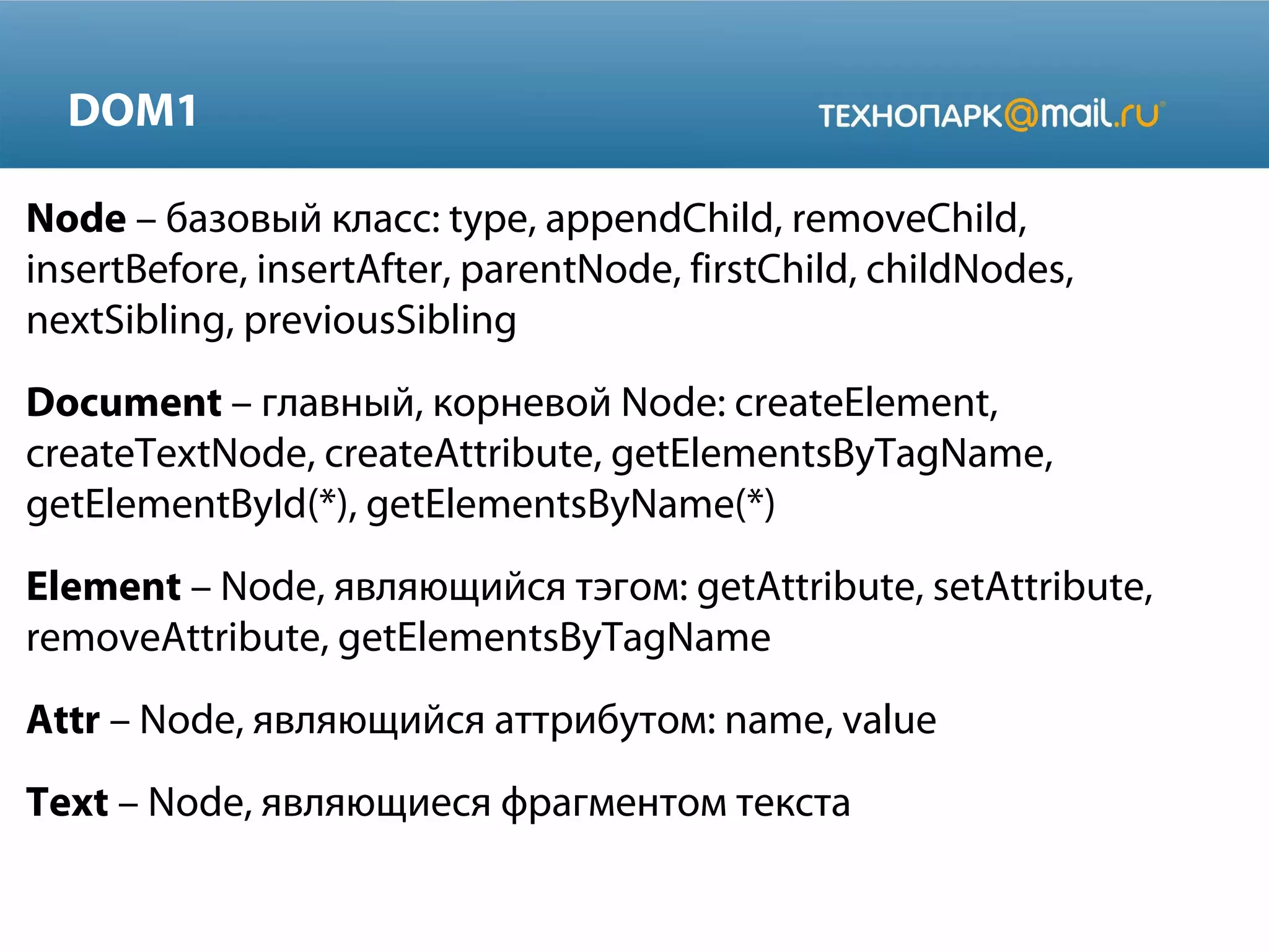 DOM1
Node – базовый класс: type, appendChild, removeChild,
insertBefore, insertAfter, parentNode, firstChild, childNodes,
nextSibling, previousSibling
Document – главный, корневой Node: createElement,
createTextNode, createAttribute, getElementsByTagName,
getElementById(*), getElementsByName(*)
Element – Node, являющийся тэгом: getAttribute, setAttribute,
removeAttribute, getElementsByTagName
Attr – Node, являющийся аттрибутом: name, value
Text – Node, являющиеся фрагментом текста
 