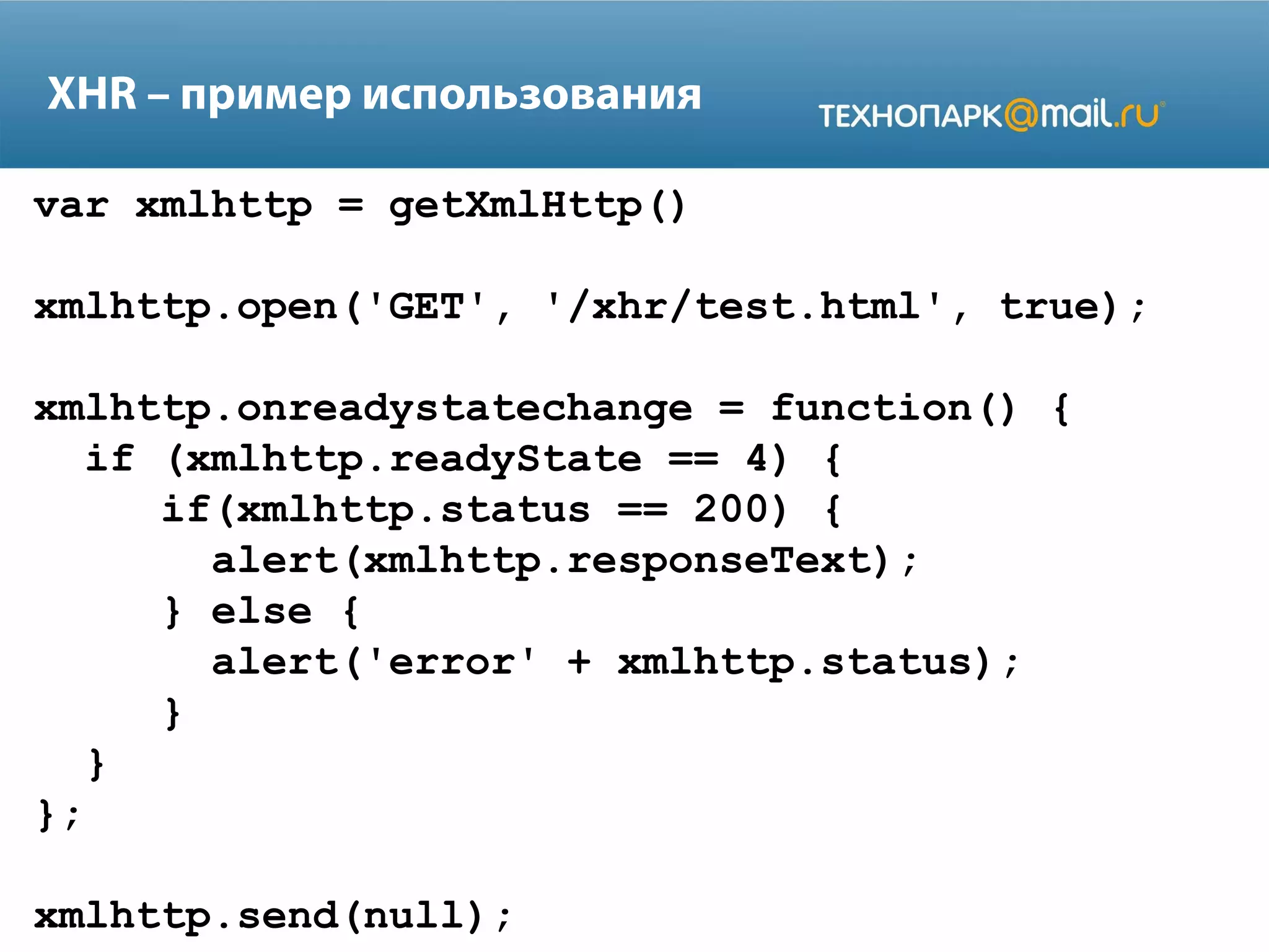 XHR – пример использования
var xmlhttp = getXmlHttp()
xmlhttp.open('GET', '/xhr/test.html', true);
xmlhttp.onreadystatechange = function() {
if (xmlhttp.readyState == 4) {
if(xmlhttp.status == 200) {
alert(xmlhttp.responseText);
} else {
alert('error' + xmlhttp.status);
}
}
};
xmlhttp.send(null);
 