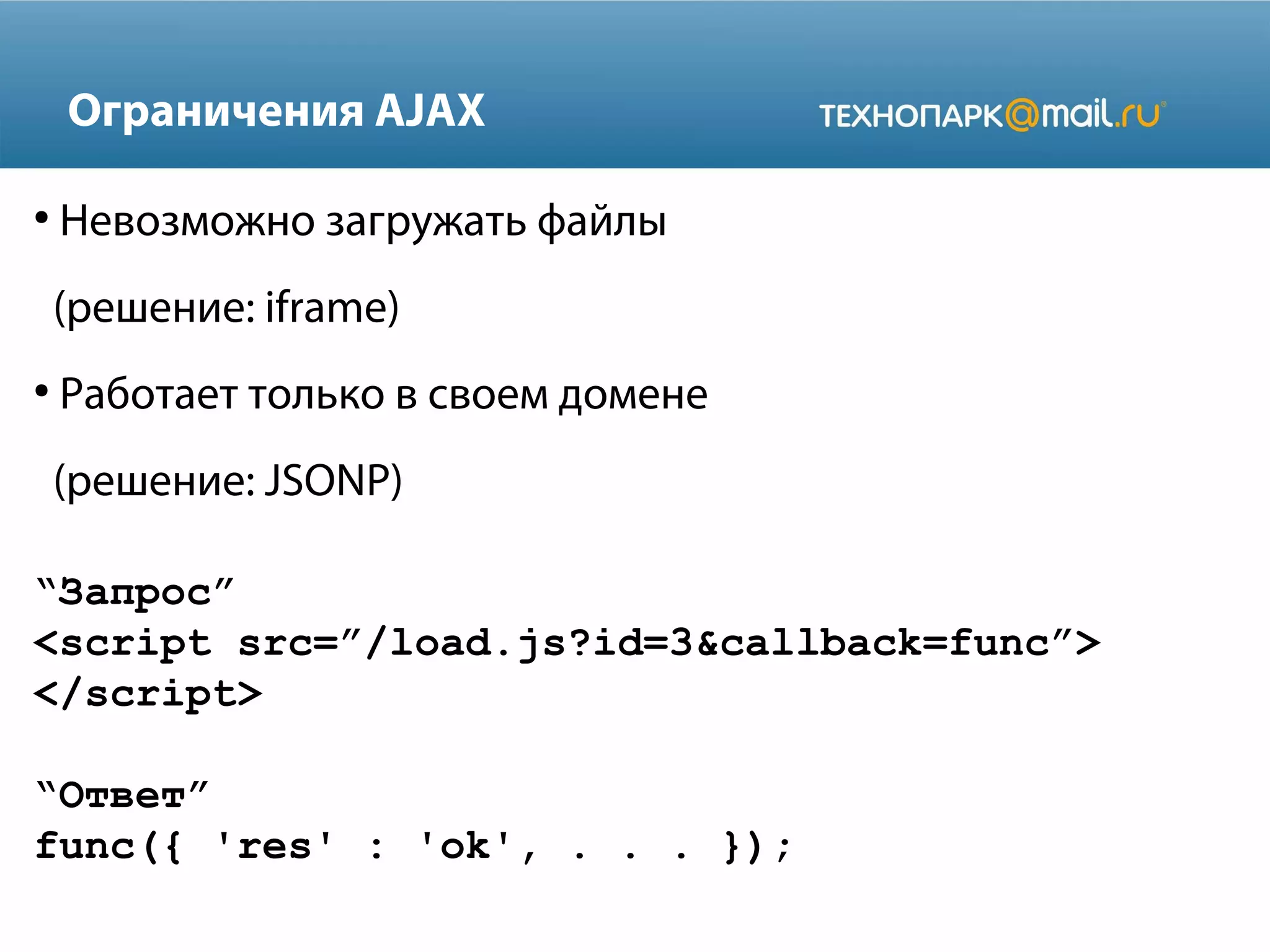 “Запрос”
<script src=”/load.js?id=3&callback=func”>
</script>
“Ответ”
func({ 'res' : 'ok', . . . });
Ограничения AJAX
●
Невозможно загружать файлы
(решение: iframe)
●
Работает только в своем домене
(решение: JSONP)
 