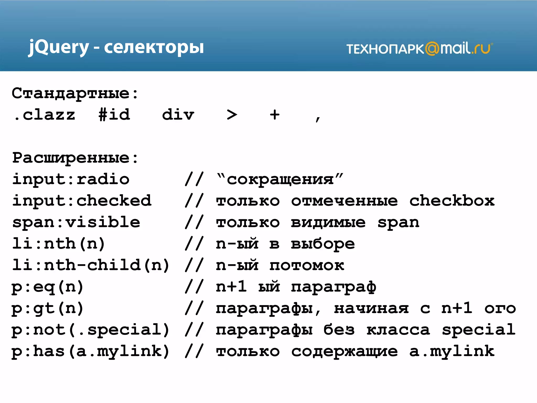 Стандартные:
.clazz #id div > + ,
Расширенные:
input:radio // “сокращения”
input:checked // только отмеченные checkbox
span:visible // только видимые span
li:nth(n) // n-ый в выборе
li:nth-child(n) // n-ый потомок
p:eq(n) // n+1 ый параграф
p:gt(n) // параграфы, начиная с n+1 ого
p:not(.special) // параграфы без класса special
p:has(a.mylink) // только содержащие a.mylink
jQuery - селекторы
 