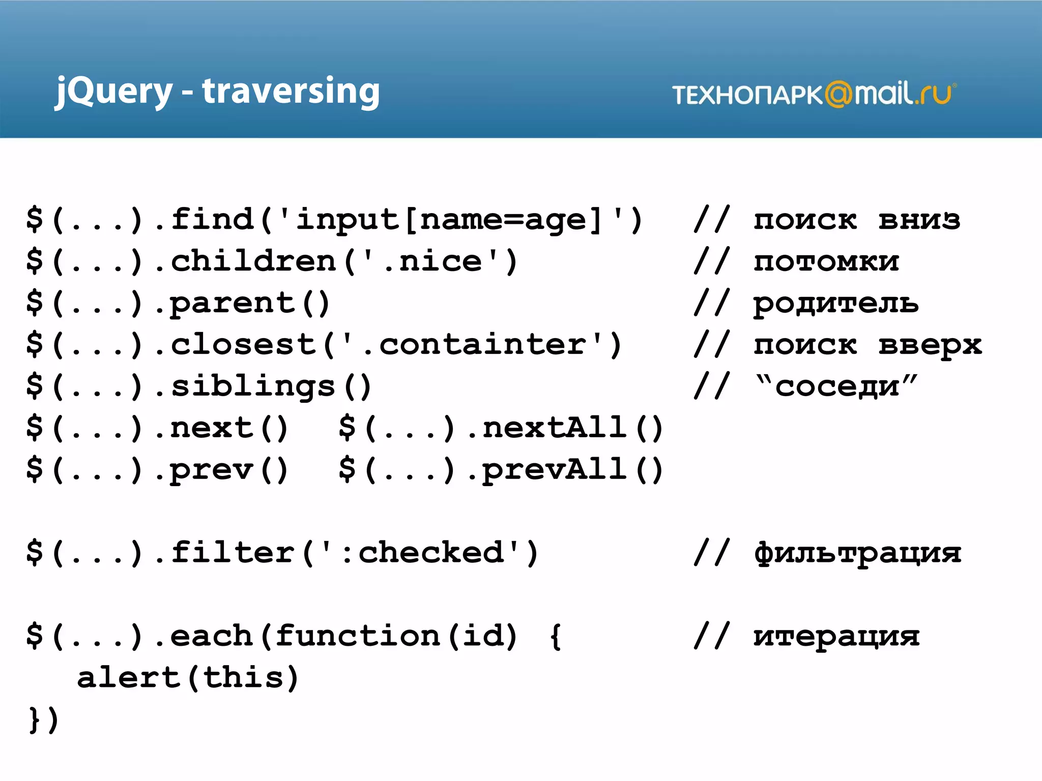 $(...).find('input[name=age]') // поиск вниз
$(...).children('.nice') // потомки
$(...).parent() // родитель
$(...).closest('.containter') // поиск вверх
$(...).siblings() // “соседи”
$(...).next() $(...).nextAll()
$(...).prev() $(...).prevAll()
$(...).filter(':checked') // фильтрация
$(...).each(function(id) { // итерация
alert(this)
})
jQuery - traversing
 