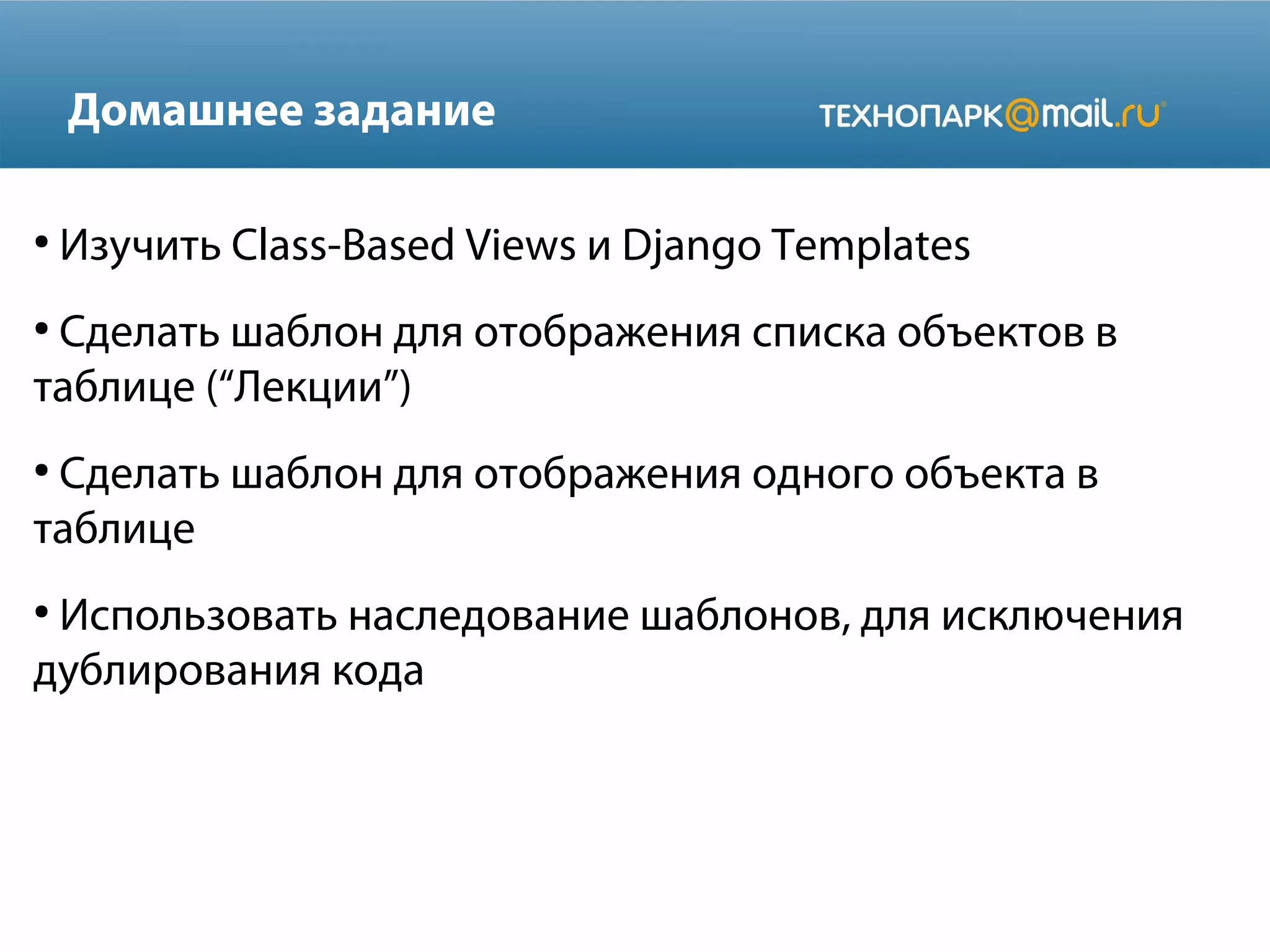 Домашнее задание
●
Изучить Class-Based Views и Django Templates
●
Сделать шаблон для отображения списка объектов в
таблице (“Лекции”)
●
Сделать шаблон для отображения одного объекта в
таблице
●
Использовать наследование шаблонов, для исключения
дублирования кода
 