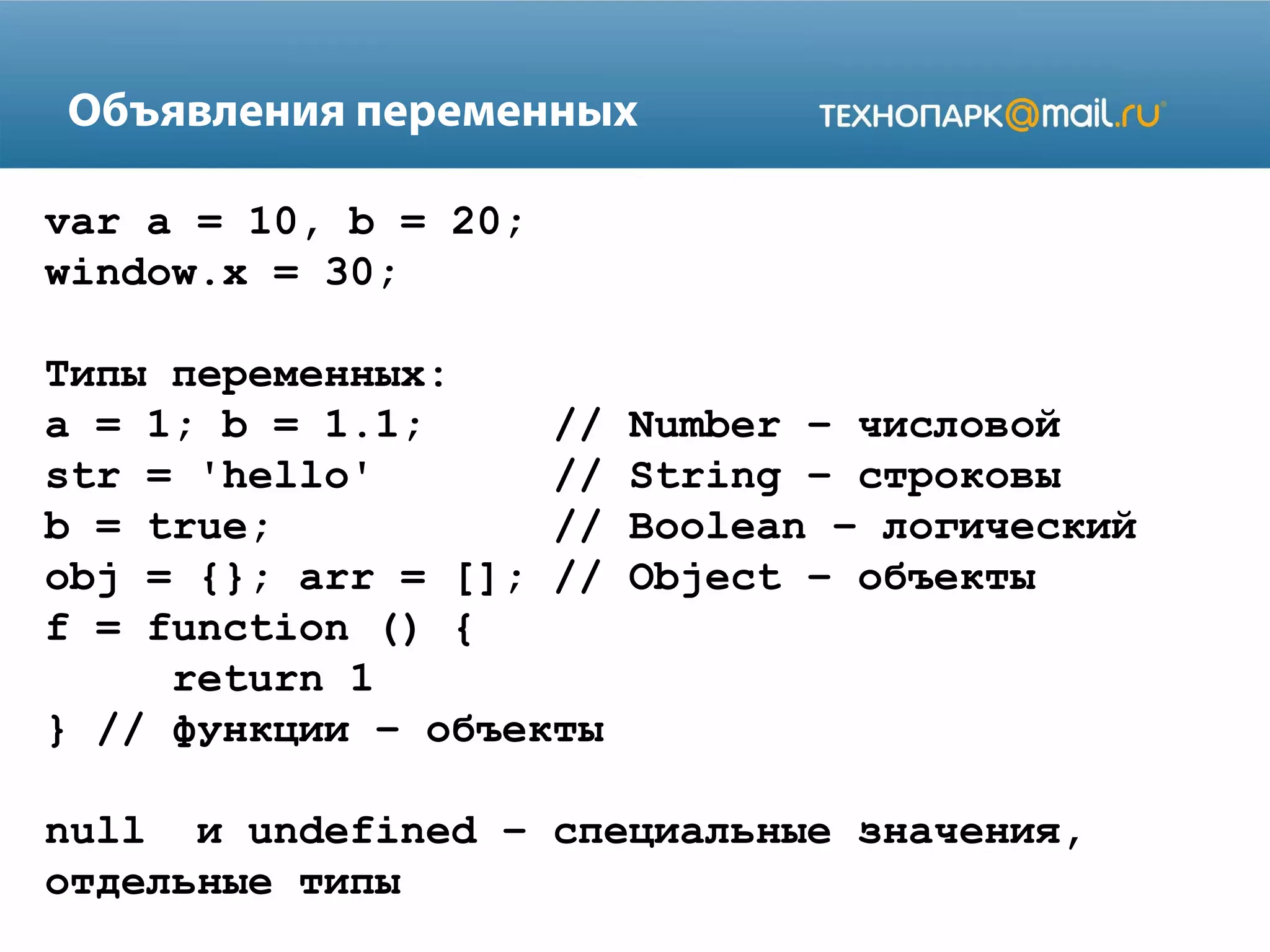 Объявления переменных
var a = 10, b = 20;
window.x = 30;
Типы переменных:
a = 1; b = 1.1; // Number – числовой
str = 'hello' // String – строковы
b = true; // Boolean – логический
obj = {}; arr = []; // Object – объекты
f = function () {
return 1
} // функции – объекты
null и undefined – специальные значения,
отдельные типы
 
