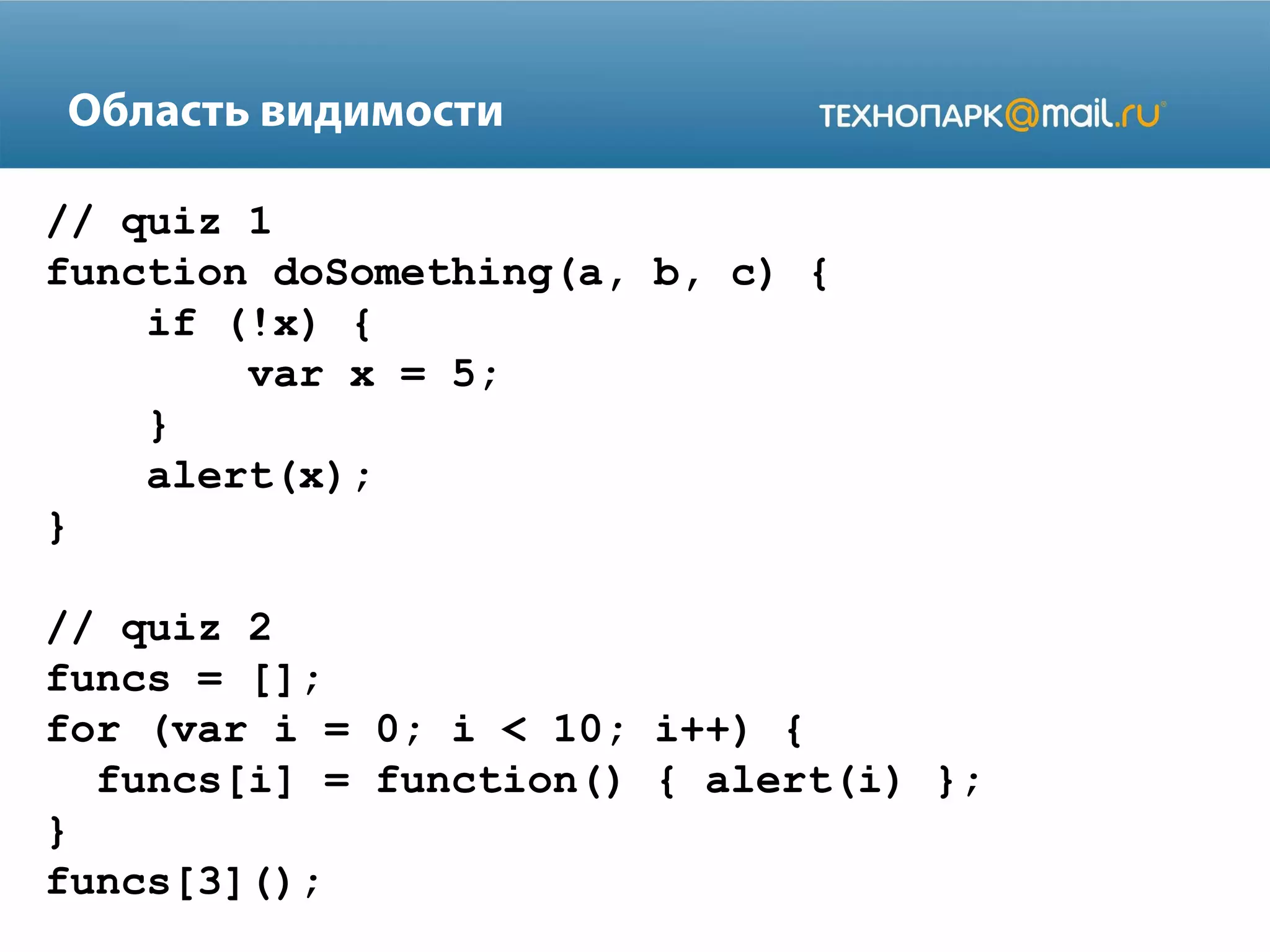 Область видимости
// quiz 1
function doSomething(a, b, c) {
if (!x) {
var x = 5;
}
alert(x);
}
// quiz 2
funcs = [];
for (var i = 0; i < 10; i++) {
funcs[i] = function() { alert(i) };
}
funcs[3]();
 