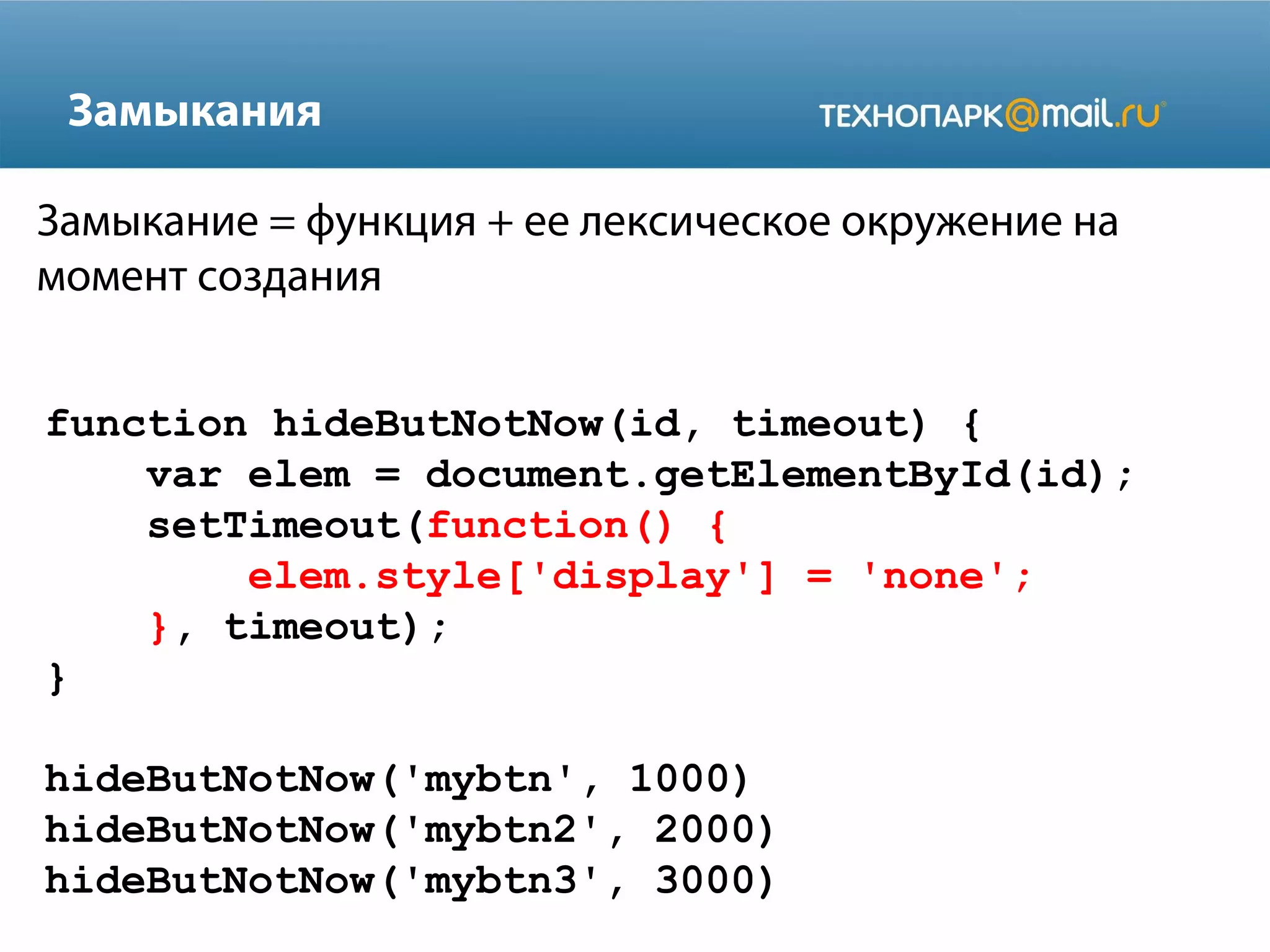 Замыкания
function hideButNotNow(id, timeout) {
var elem = document.getElementById(id);
setTimeout(function() {
elem.style['display'] = 'none';
}, timeout);
}
hideButNotNow('mybtn', 1000)
hideButNotNow('mybtn2', 2000)
hideButNotNow('mybtn3', 3000)
Замыкание = функция + ее лексическое окружение на
момент создания
 