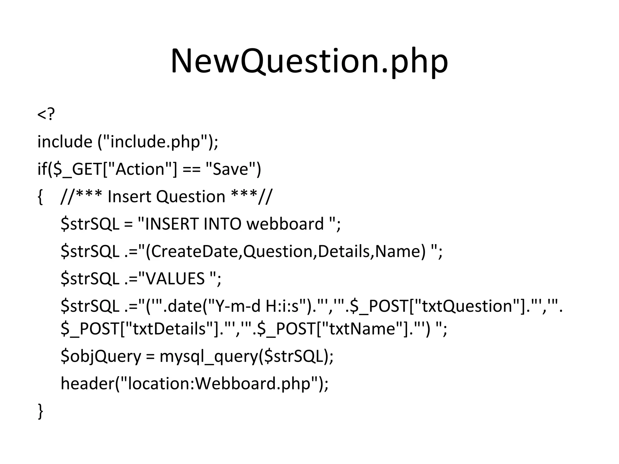 NewQuestion.php <? include ("include.php"); if($_GET["Action"] == "Save") { //*** Insert Question ***// $strSQL = "INSERT INTO webboard "; $strSQL .="(CreateDate,Question,Details,Name) "; $strSQL .="VALUES "; $strSQL .="('".date("Y-m-d H:i:s")."','".$_POST["txtQuestion"]."','". $_POST["txtDetails"]."','".$_POST["txtName"]."') "; $objQuery = mysql_query($strSQL); header("location:Webboard.php"); } 