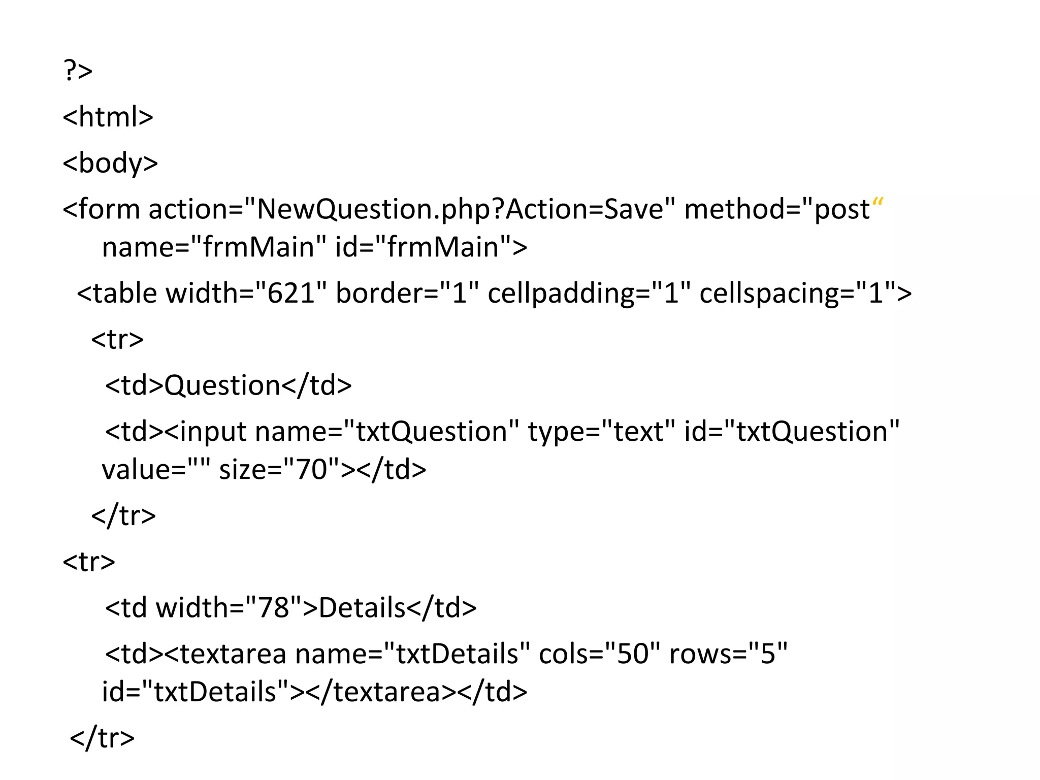 ?> <html> <body> <form action="NewQuestion.php?Action=Save" method="post“ name="frmMain" id="frmMain"> <table width="621" border="1" cellpadding="1" cellspacing="1"> <tr> <td>Question</td> <td><input name="txtQuestion" type="text" id="txtQuestion" value="" size="70"></td> </tr> <tr> <td width="78">Details</td> <td><textarea name="txtDetails" cols="50" rows="5" id="txtDetails"></textarea></td> </tr> 