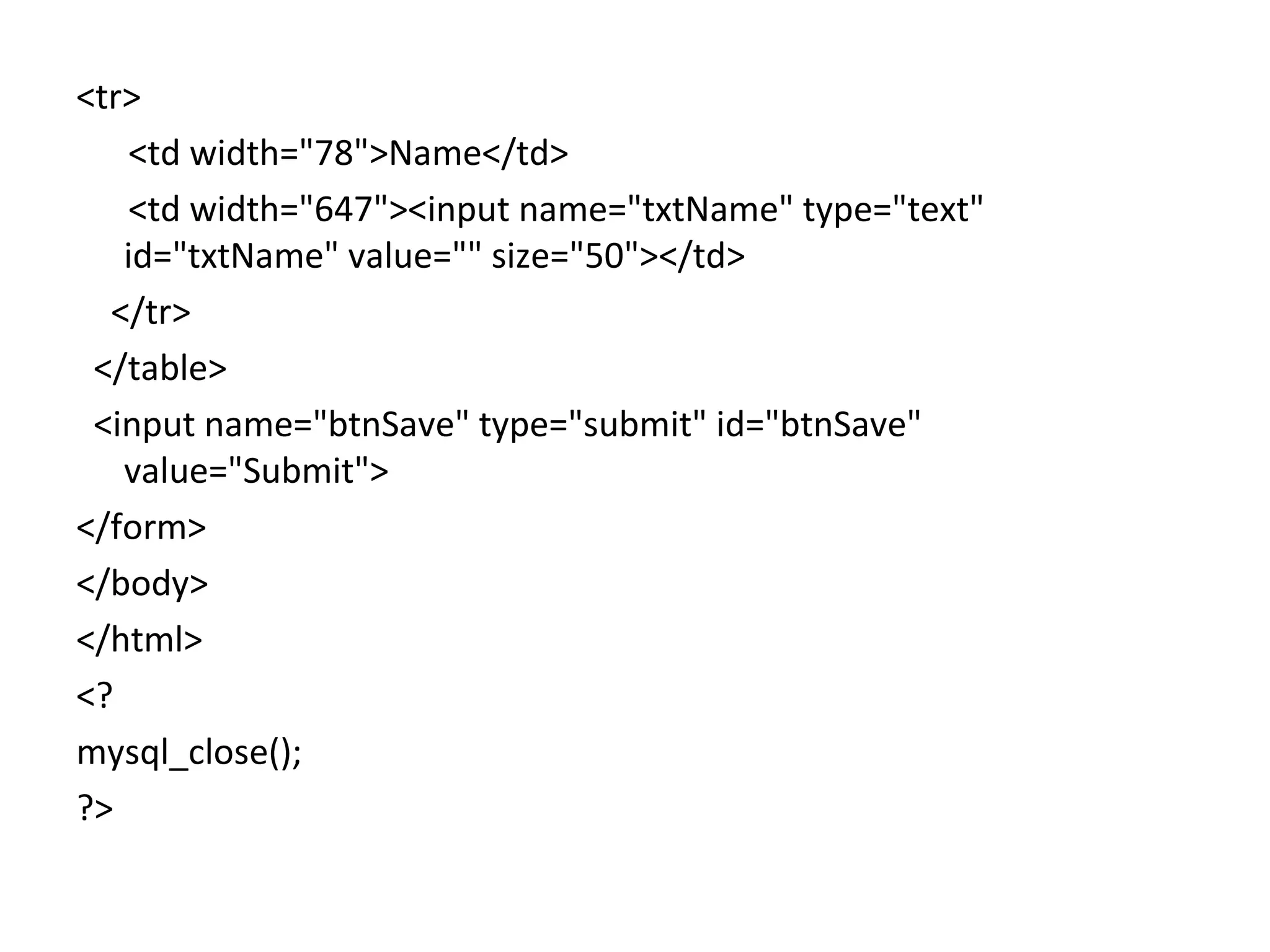 <tr> <td width="78">Name</td> <td width="647"><input name="txtName" type="text" id="txtName" value="" size="50"></td> </tr> </table> <input name="btnSave" type="submit" id="btnSave" value="Submit"> </form> </body> </html> <? mysql_close(); ?> 