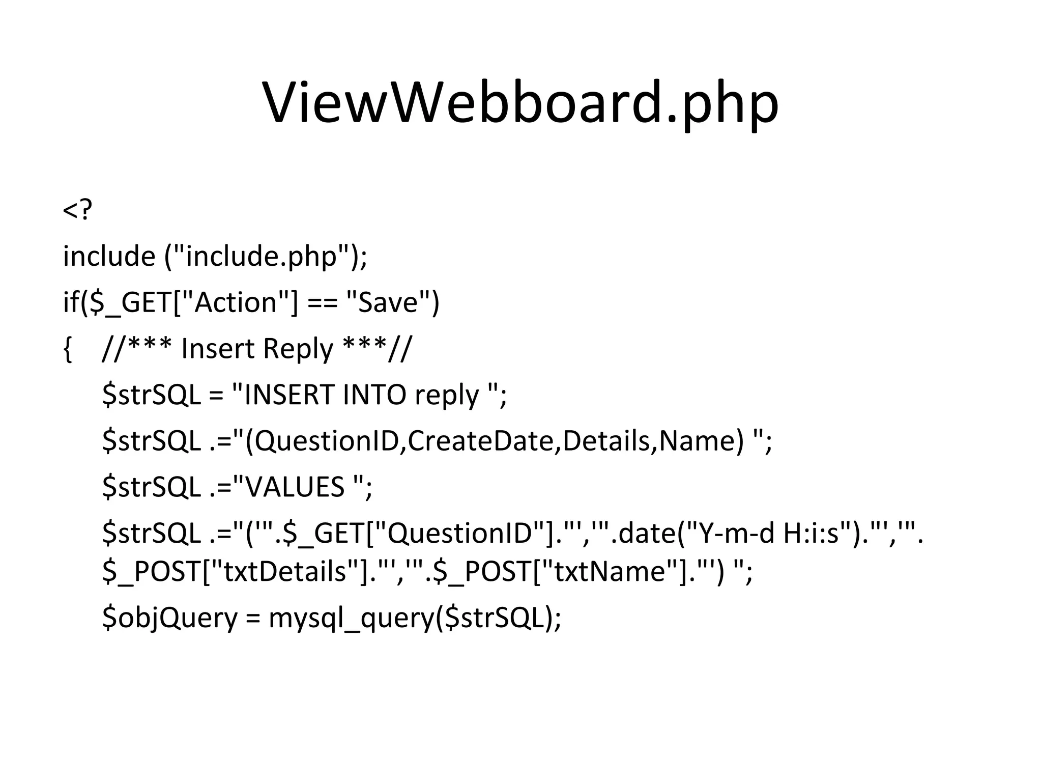 ViewWebboard.php <? include ("include.php"); if($_GET["Action"] == "Save") { //*** Insert Reply ***// $strSQL = "INSERT INTO reply "; $strSQL .="(QuestionID,CreateDate,Details,Name) "; $strSQL .="VALUES "; $strSQL .="('".$_GET["QuestionID"]."','".date("Y-m-d H:i:s")."','". $_POST["txtDetails"]."','".$_POST["txtName"]."') "; $objQuery = mysql_query($strSQL); 